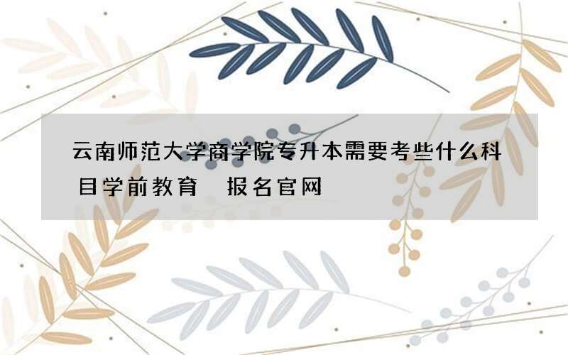 云南师范大学商学院专升本需要考些什么科目学前教育 报名官网